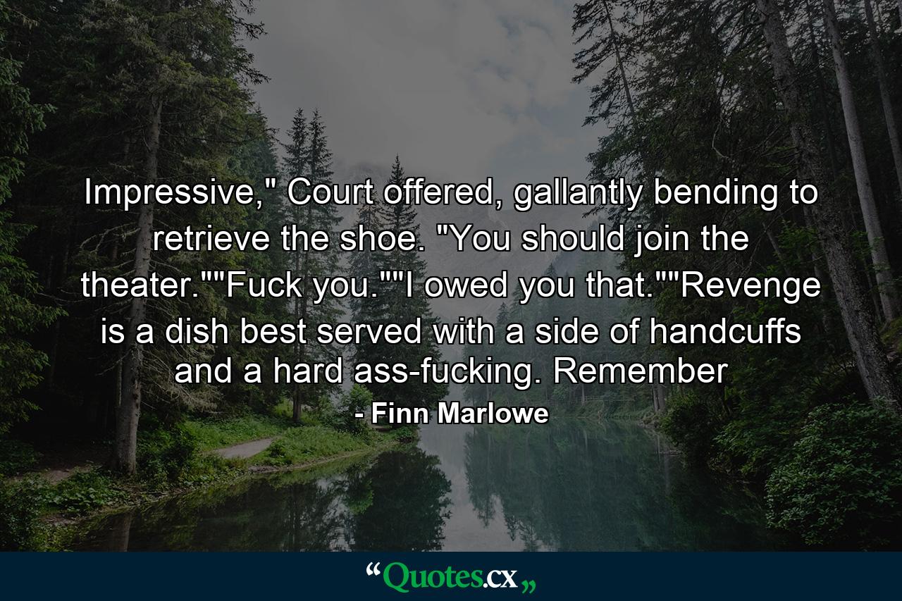 Impressive," Court offered, gallantly bending to retrieve the shoe. "You should join the theater.""Fuck you.""I owed you that.""Revenge is a dish best served with a side of handcuffs and a hard ass-fucking. Remember - Quote by Finn Marlowe
