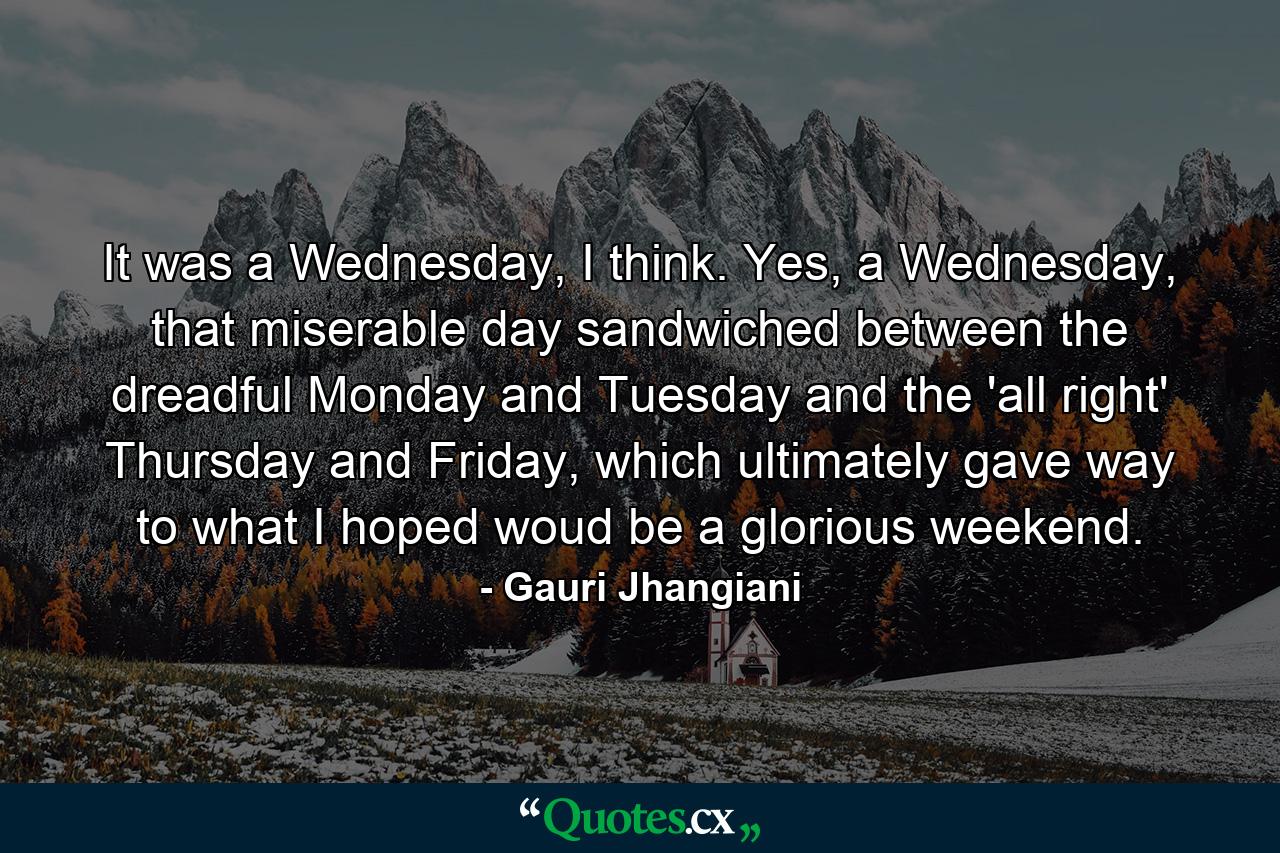 It was a Wednesday, I think. Yes, a Wednesday, that miserable day sandwiched between the dreadful Monday and Tuesday and the 'all right' Thursday and Friday, which ultimately gave way to what I hoped woud be a glorious weekend. - Quote by Gauri Jhangiani