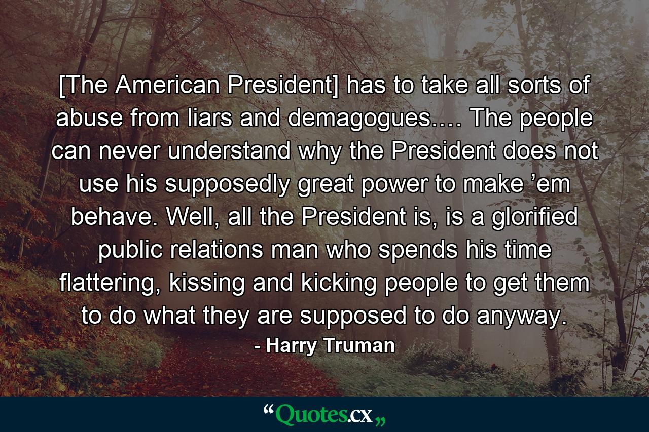 [The American President] has to take all sorts of abuse from liars and demagogues.… The people can never understand why the President does not use his supposedly great power to make ’em behave. Well, all the President is, is a glorified public relations man who spends his time flattering, kissing and kicking people to get them to do what they are supposed to do anyway. - Quote by Harry Truman