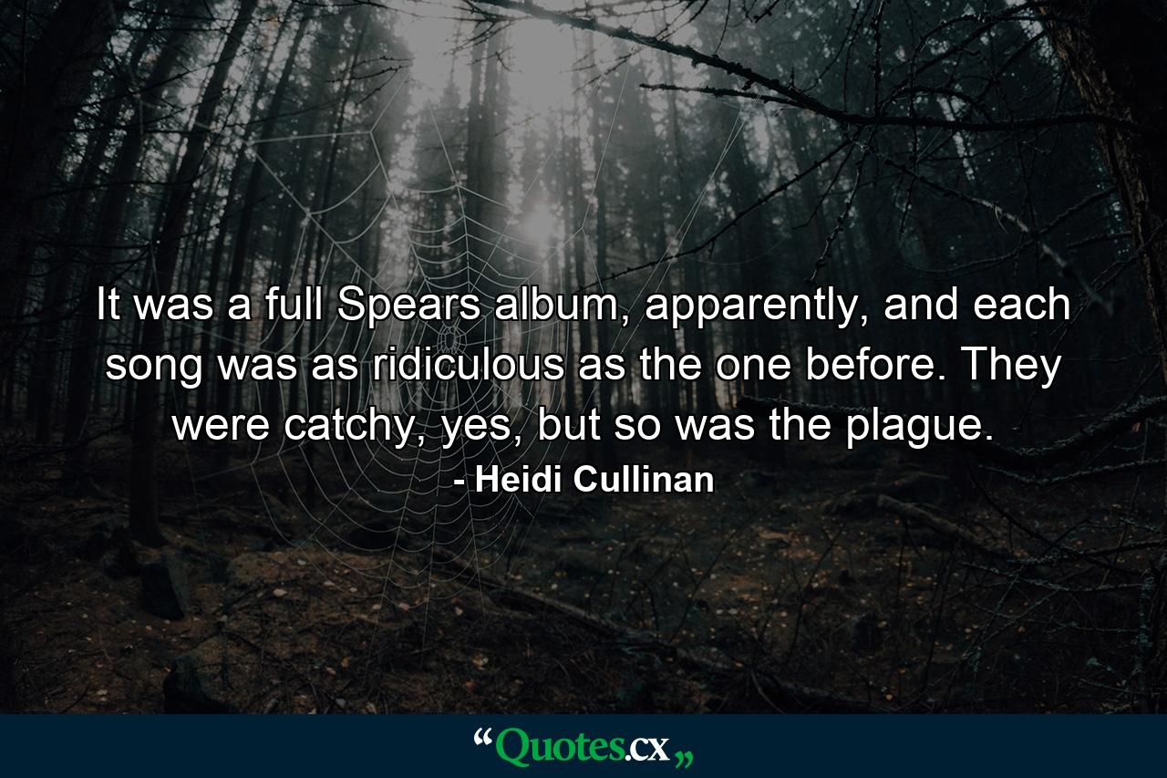 It was a full Spears album, apparently, and each song was as ridiculous as the one before. They were catchy, yes, but so was the plague. - Quote by Heidi Cullinan