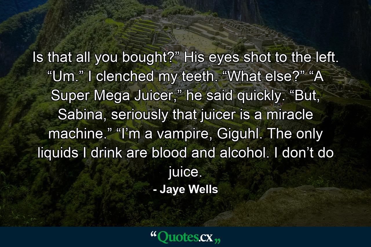 Is that all you bought?” His eyes shot to the left. “Um.” I clenched my teeth. “What else?” “A Super Mega Juicer,” he said quickly. “But, Sabina, seriously that juicer is a miracle machine.” “I’m a vampire, Giguhl. The only liquids I drink are blood and alcohol. I don’t do juice. - Quote by Jaye Wells