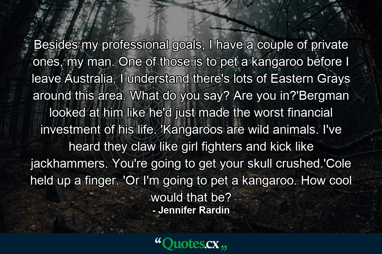 Besides my professional goals, I have a couple of private ones, my man. One of those is to pet a kangaroo before I leave Australia. I understand there's lots of Eastern Grays around this area. What do you say? Are you in?'Bergman looked at him like he'd just made the worst financial investment of his life. 'Kangaroos are wild animals. I've heard they claw like girl fighters and kick like jackhammers. You're going to get your skull crushed.'Cole held up a finger. 'Or I'm going to pet a kangaroo. How cool would that be? - Quote by Jennifer Rardin