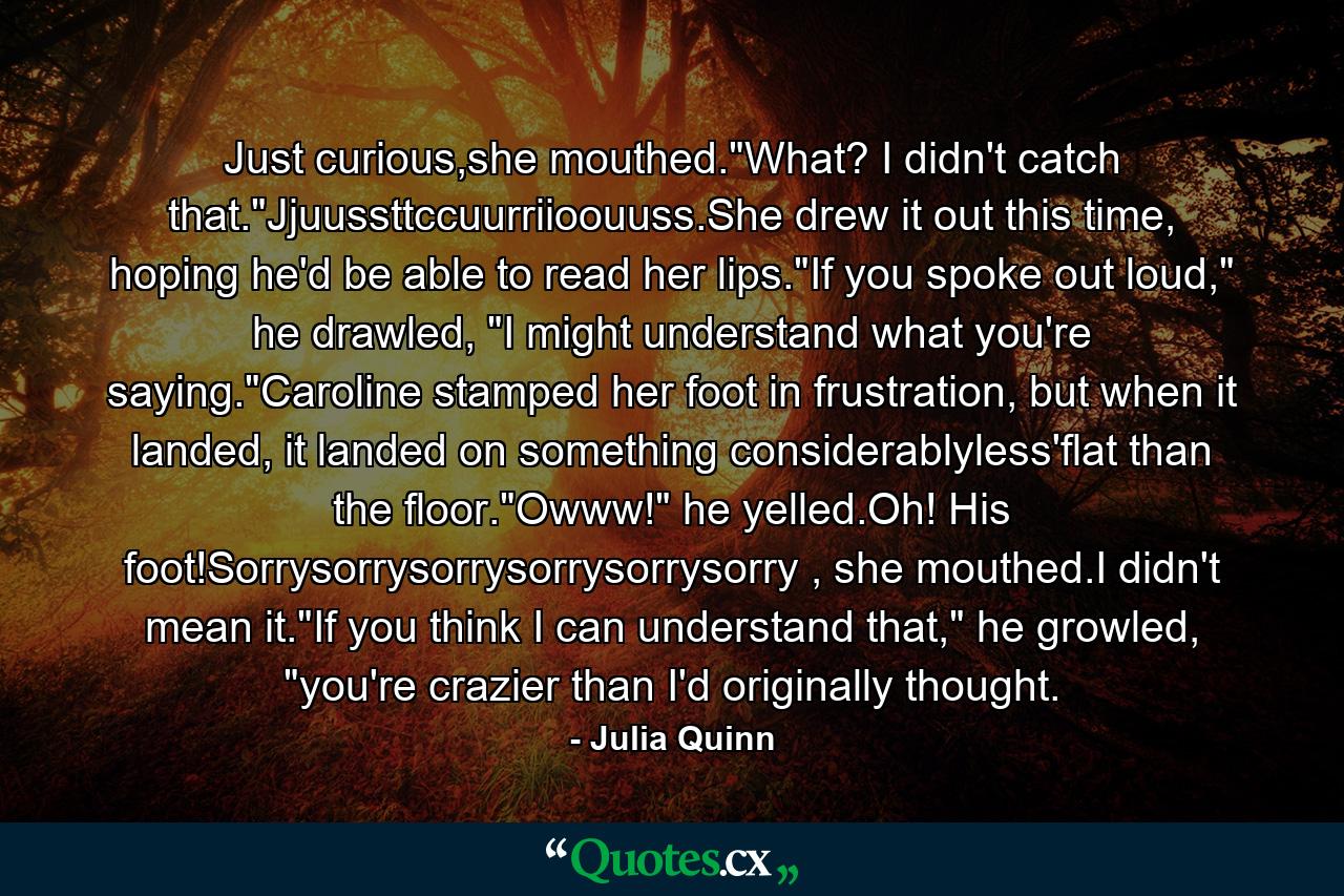 Just curious,she mouthed."What? I didn't catch that."Jjuussttccuurriioouuss.She drew it out this time, hoping he'd be able to read her lips."If you spoke out loud," he drawled, "I might understand what you're saying."Caroline stamped her foot in frustration, but when it landed, it landed on something considerablyless'flat than the floor."Owww!" he yelled.Oh! His foot!Sorrysorrysorrysorrysorrysorry , she mouthed.I didn't mean it."If you think I can understand that," he growled, "you're crazier than I'd originally thought. - Quote by Julia Quinn