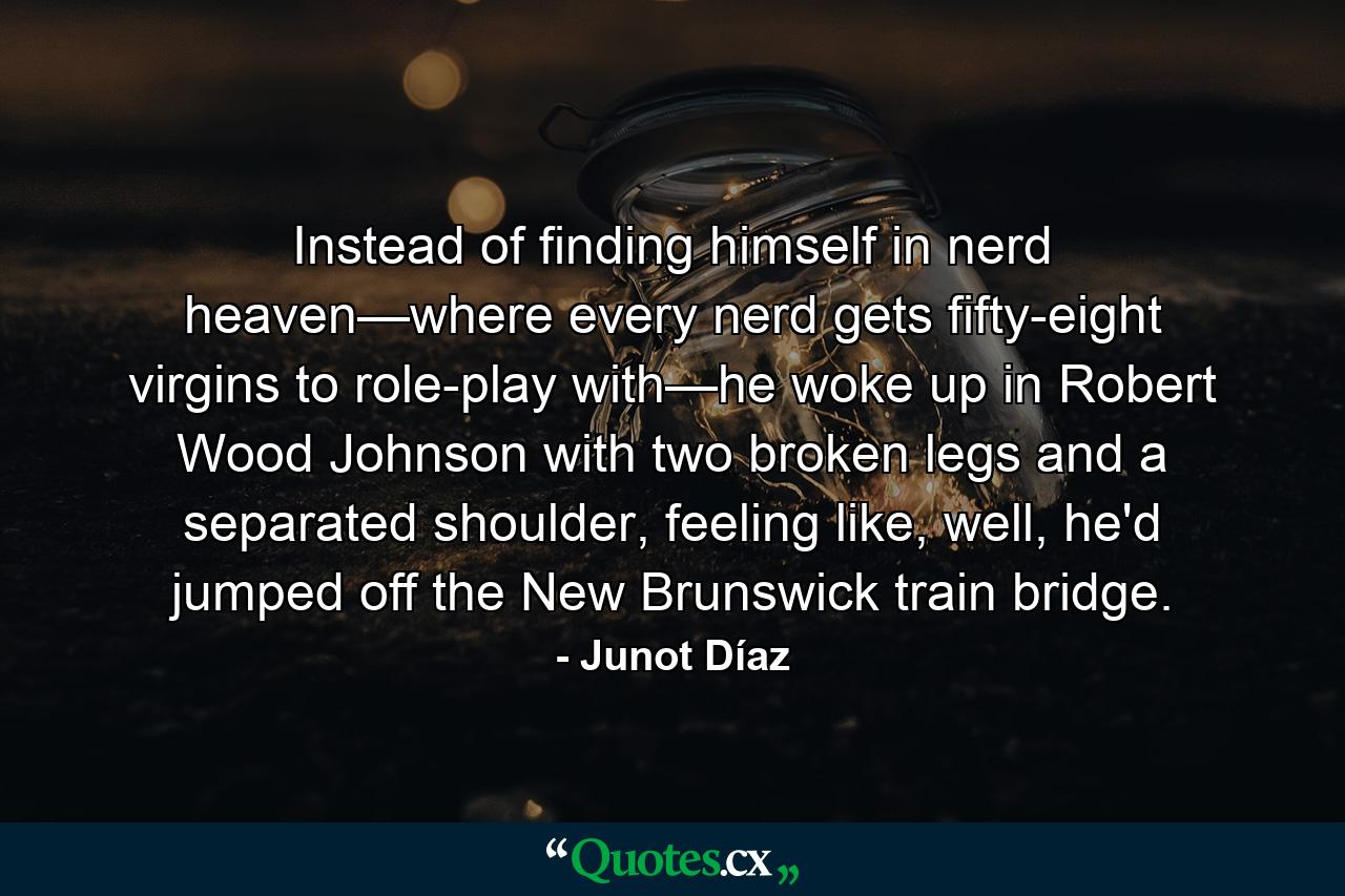 Instead of finding himself in nerd heaven—where every nerd gets fifty-eight virgins to role-play with—he woke up in Robert Wood Johnson with two broken legs and a separated shoulder, feeling like, well, he'd jumped off the New Brunswick train bridge. - Quote by Junot Díaz