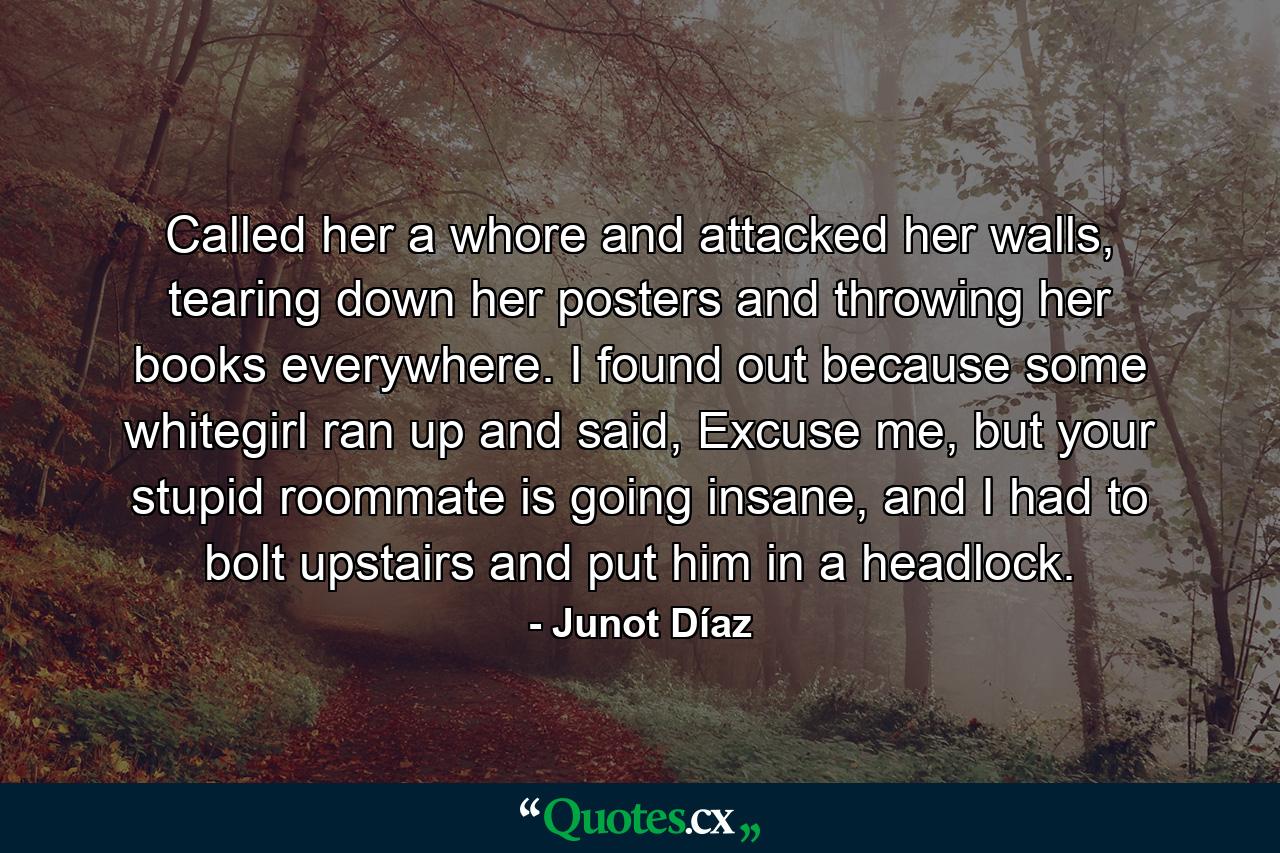 Called her a whore and attacked her walls, tearing down her posters and throwing her books everywhere. I found out because some whitegirl ran up and said, Excuse me, but your stupid roommate is going insane, and I had to bolt upstairs and put him in a headlock. - Quote by Junot Díaz