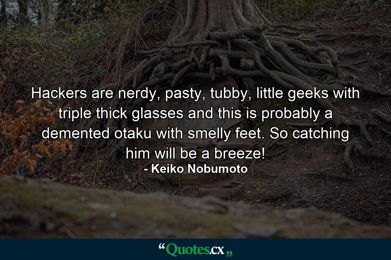 Hackers are nerdy, pasty, tubby, little geeks with triple thick glasses and this is probably a demented otaku with smelly feet. So catching him will be a breeze! - Quote by Keiko Nobumoto