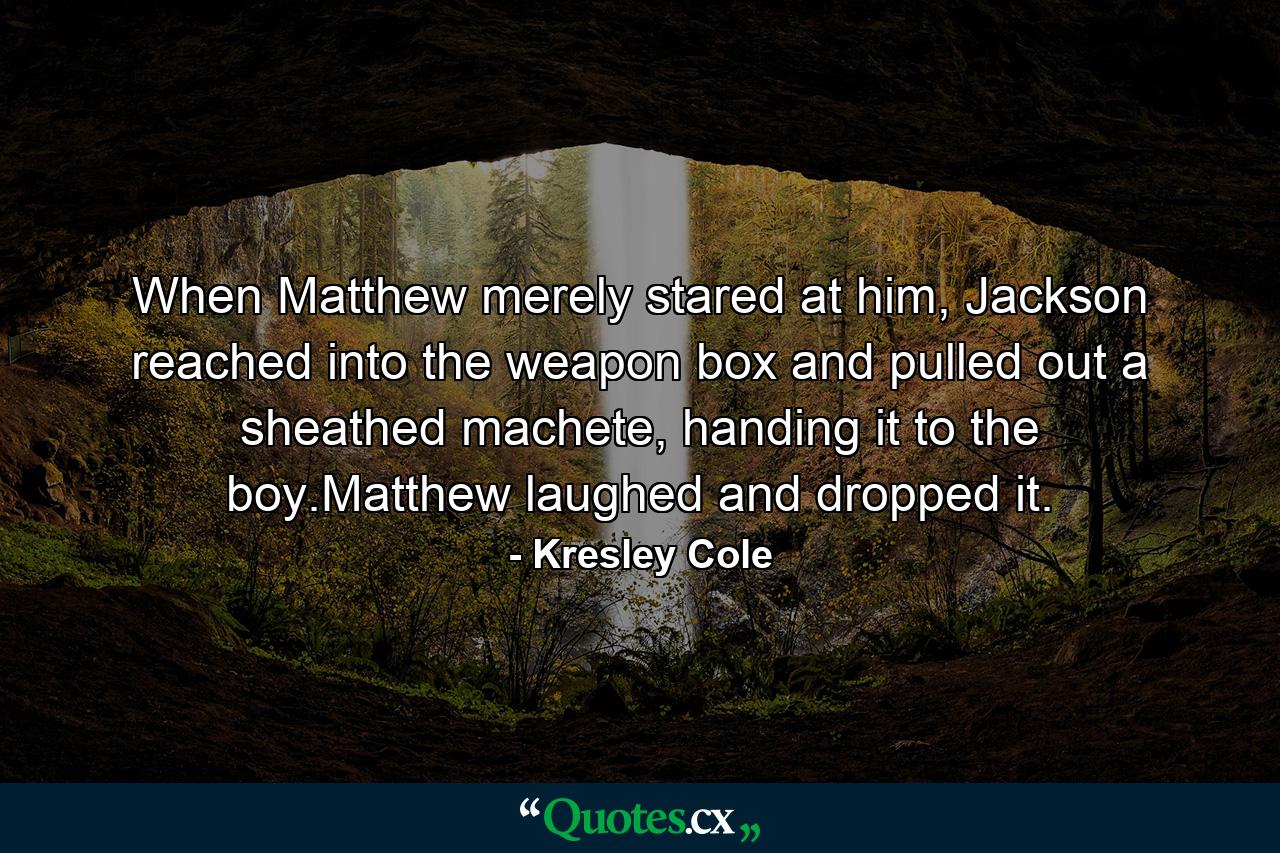When Matthew merely stared at him, Jackson reached into the weapon box and pulled out a sheathed machete, handing it to the boy.Matthew laughed and dropped it. - Quote by Kresley Cole