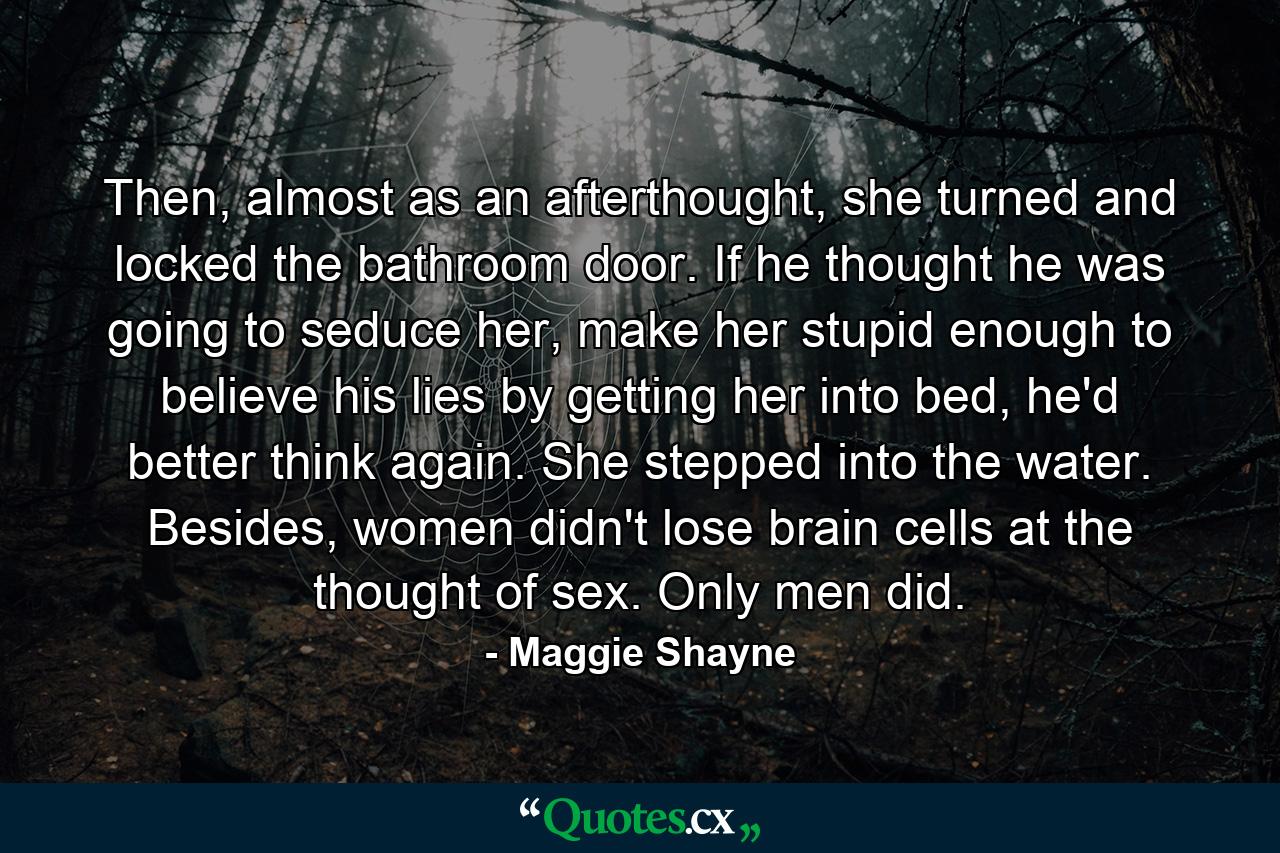 Then, almost as an afterthought, she turned and locked the bathroom door. If he thought he was going to seduce her, make her stupid enough to believe his lies by getting her into bed, he'd better think again. She stepped into the water. Besides, women didn't lose brain cells at the thought of sex. Only men did. - Quote by Maggie Shayne