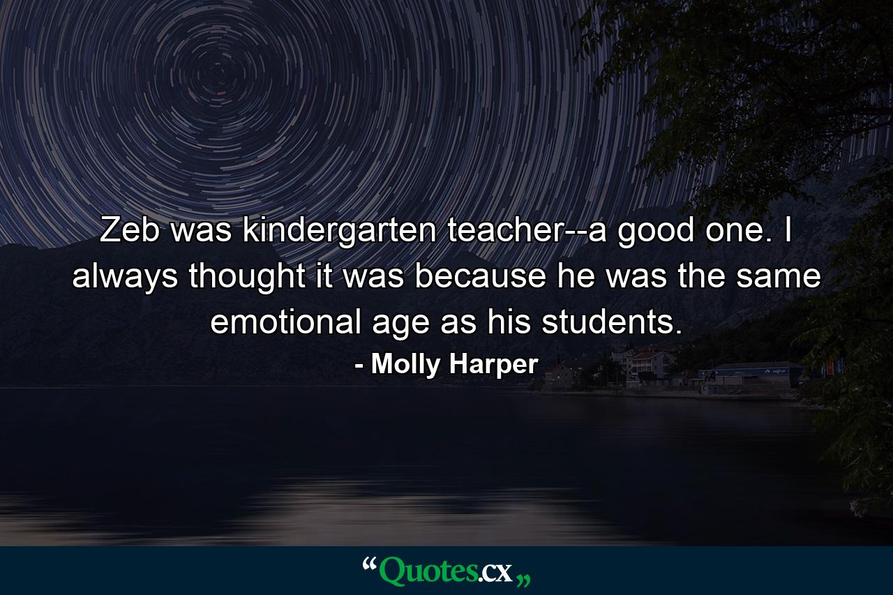 Zeb was kindergarten teacher--a good one. I always thought it was because he was the same emotional age as his students. - Quote by Molly Harper