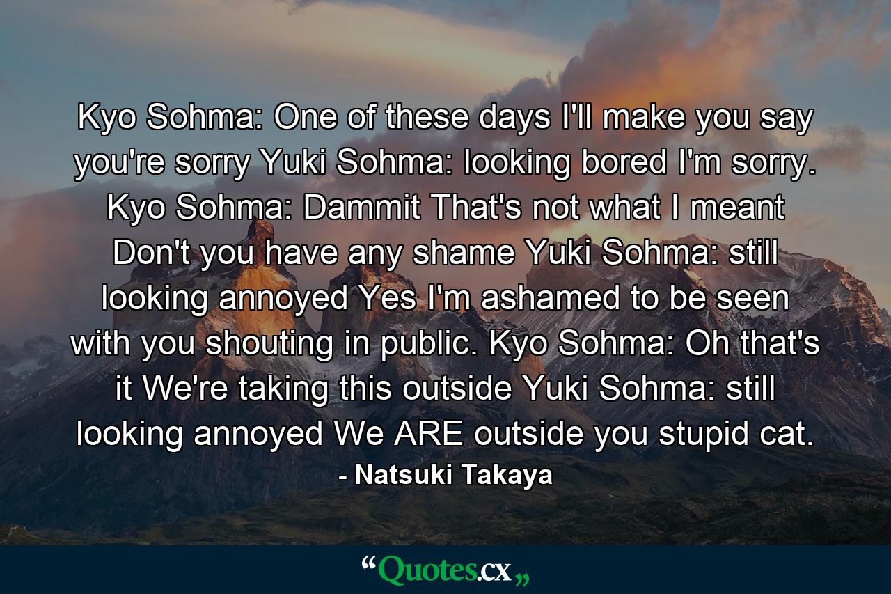 Kyo Sohma: One of these days I'll make you say you're sorry  Yuki Sohma: looking bored I'm sorry.  Kyo Sohma: Dammit That's not what I meant Don't you have any shame  Yuki Sohma: still looking annoyed Yes I'm ashamed to be seen with you shouting in public. Kyo Sohma: Oh that's it We're taking this outside  Yuki Sohma: still looking annoyed We ARE outside you stupid cat. - Quote by Natsuki Takaya