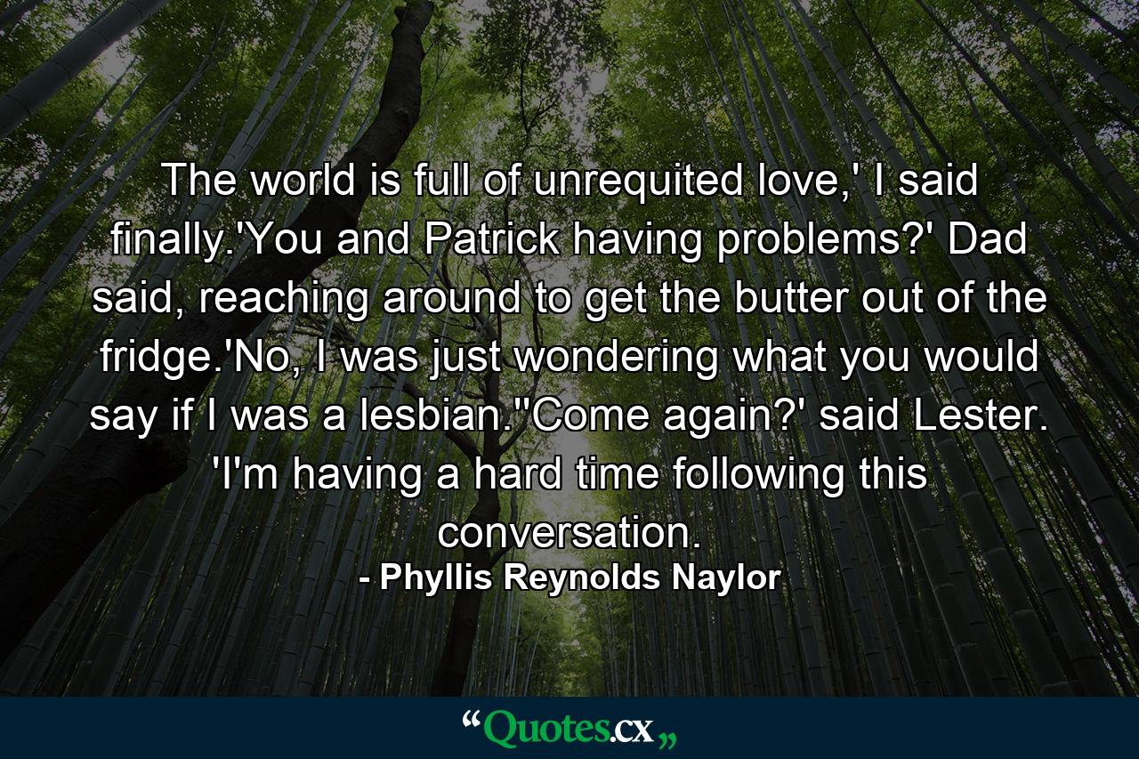 The world is full of unrequited love,' I said finally.'You and Patrick having problems?' Dad said, reaching around to get the butter out of the fridge.'No, I was just wondering what you would say if I was a lesbian.''Come again?' said Lester. 'I'm having a hard time following this conversation. - Quote by Phyllis Reynolds Naylor