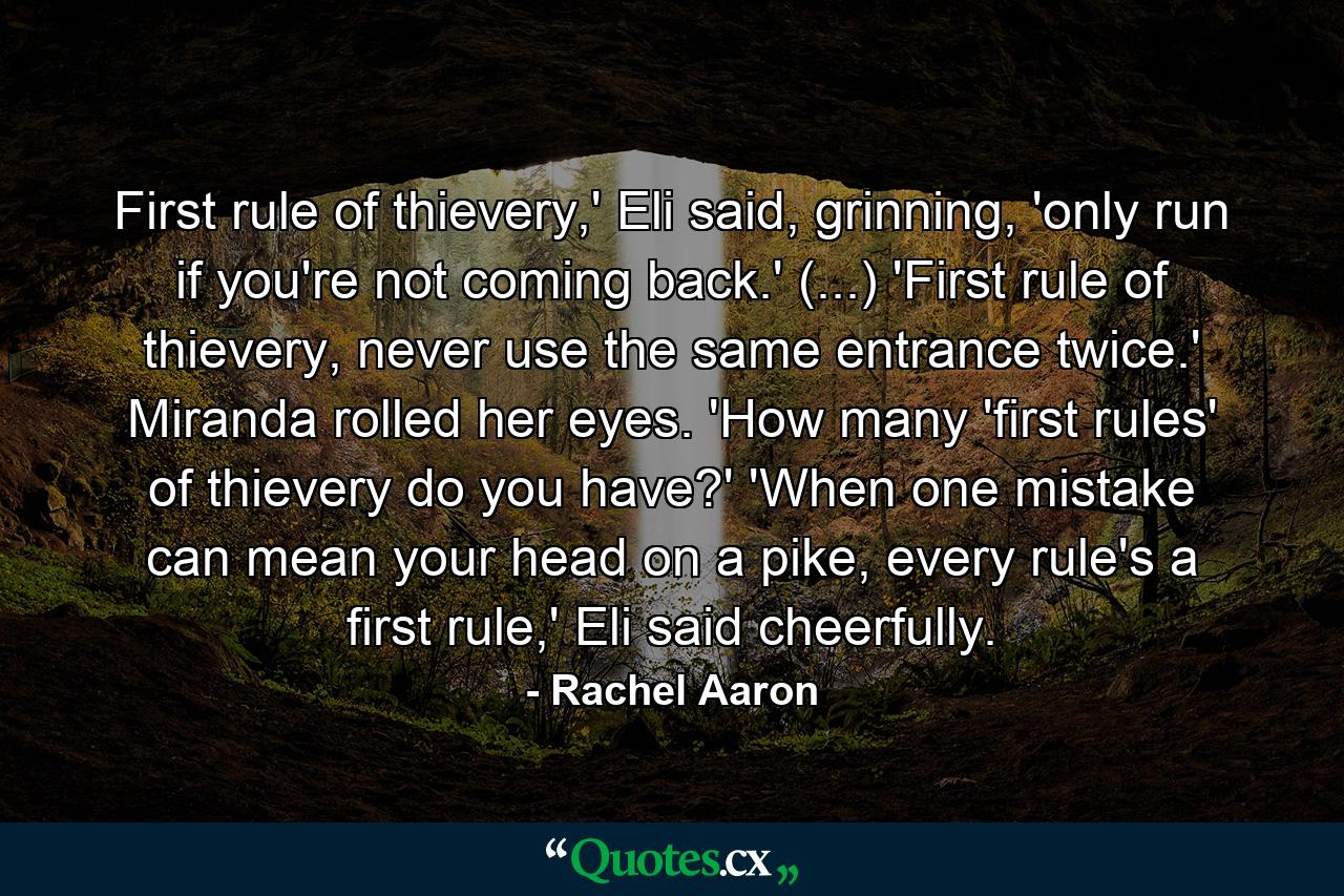 First rule of thievery,' Eli said, grinning, 'only run if you're not coming back.' (...) 'First rule of thievery, never use the same entrance twice.' Miranda rolled her eyes. 'How many 'first rules' of thievery do you have?' 'When one mistake can mean your head on a pike, every rule's a first rule,' Eli said cheerfully. - Quote by Rachel Aaron