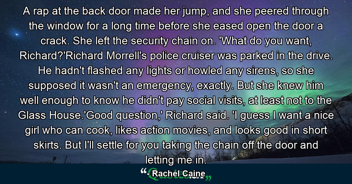 A rap at the back door made her jump, and she peered through the window for a long time before she eased open the door a crack. She left the security chain on. 'What do you want, Richard?'Richard Morrell's police cruiser was parked in the drive. He hadn't flashed any lights or howled any sirens, so she supposed it wasn't an emergency, exactly. But she knew him well enough to know he didn't pay social visits, at least not to the Glass House.'Good question,' Richard said. 'I guess I want a nice girl who can cook, likes action movies, and looks good in short skirts. But I'll settle for you taking the chain off the door and letting me in. - Quote by Rachel Caine