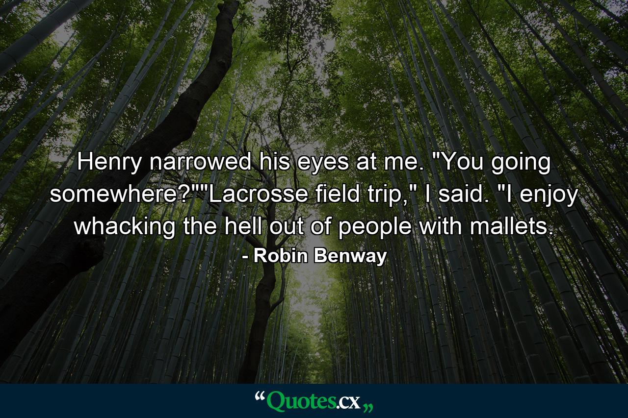Henry narrowed his eyes at me. "You going somewhere?""Lacrosse field trip," I said. "I enjoy whacking the hell out of people with mallets. - Quote by Robin Benway