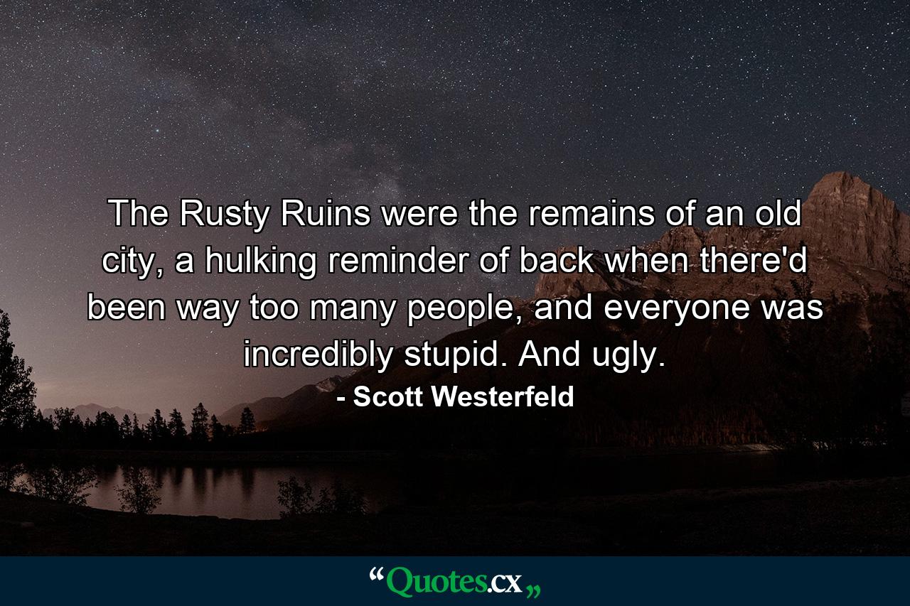 The Rusty Ruins were the remains of an old city, a hulking reminder of back when there'd been way too many people, and everyone was incredibly stupid. And ugly. - Quote by Scott Westerfeld
