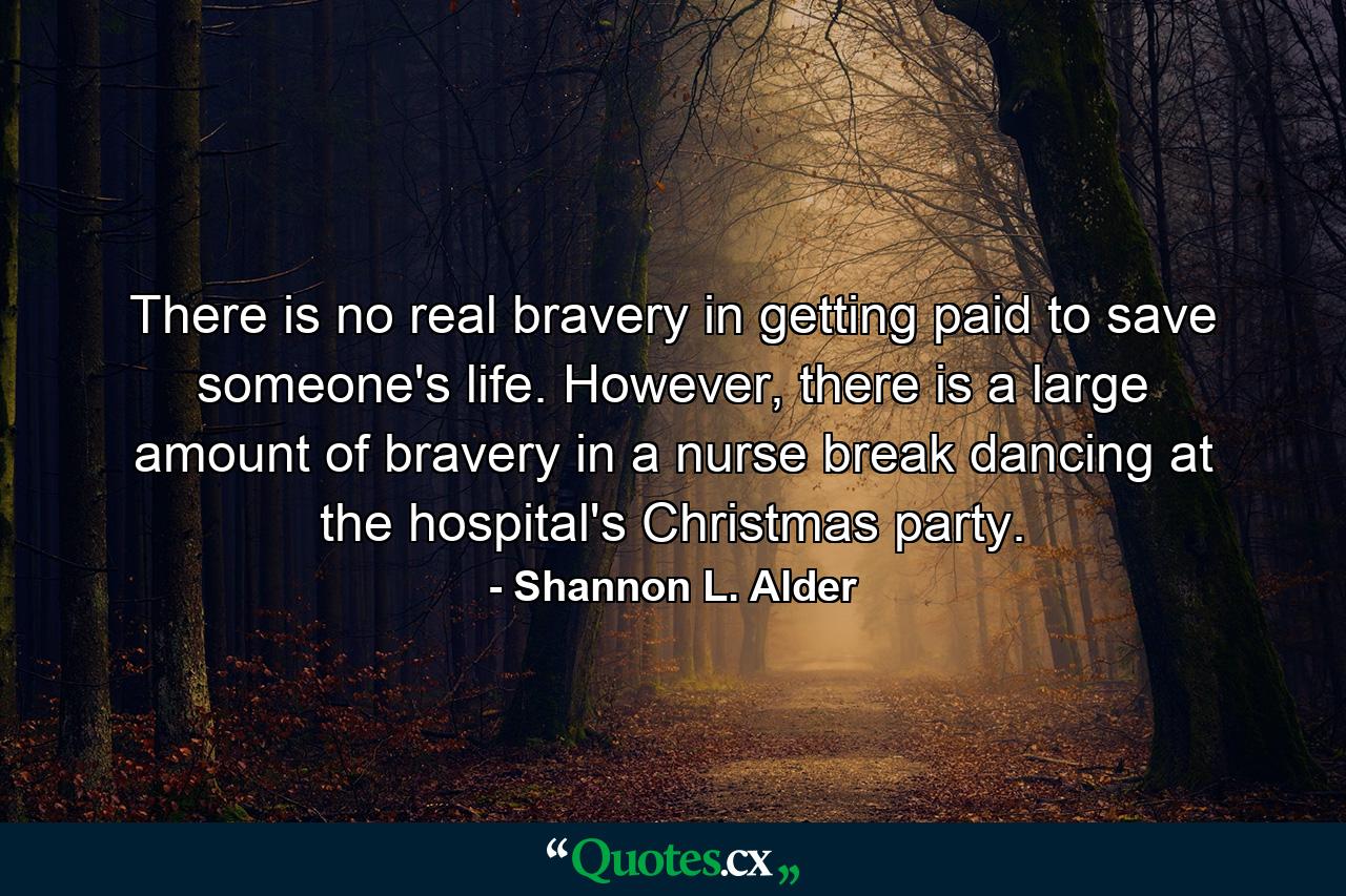 There is no real bravery in getting paid to save someone's life. However, there is a large amount of bravery in a nurse break dancing at the hospital's Christmas party. - Quote by Shannon L. Alder