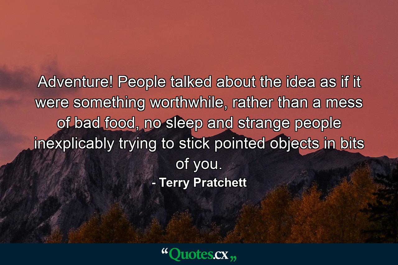 Adventure! People talked about the idea as if it were something worthwhile, rather than a mess of bad food, no sleep and strange people inexplicably trying to stick pointed objects in bits of you. - Quote by Terry Pratchett