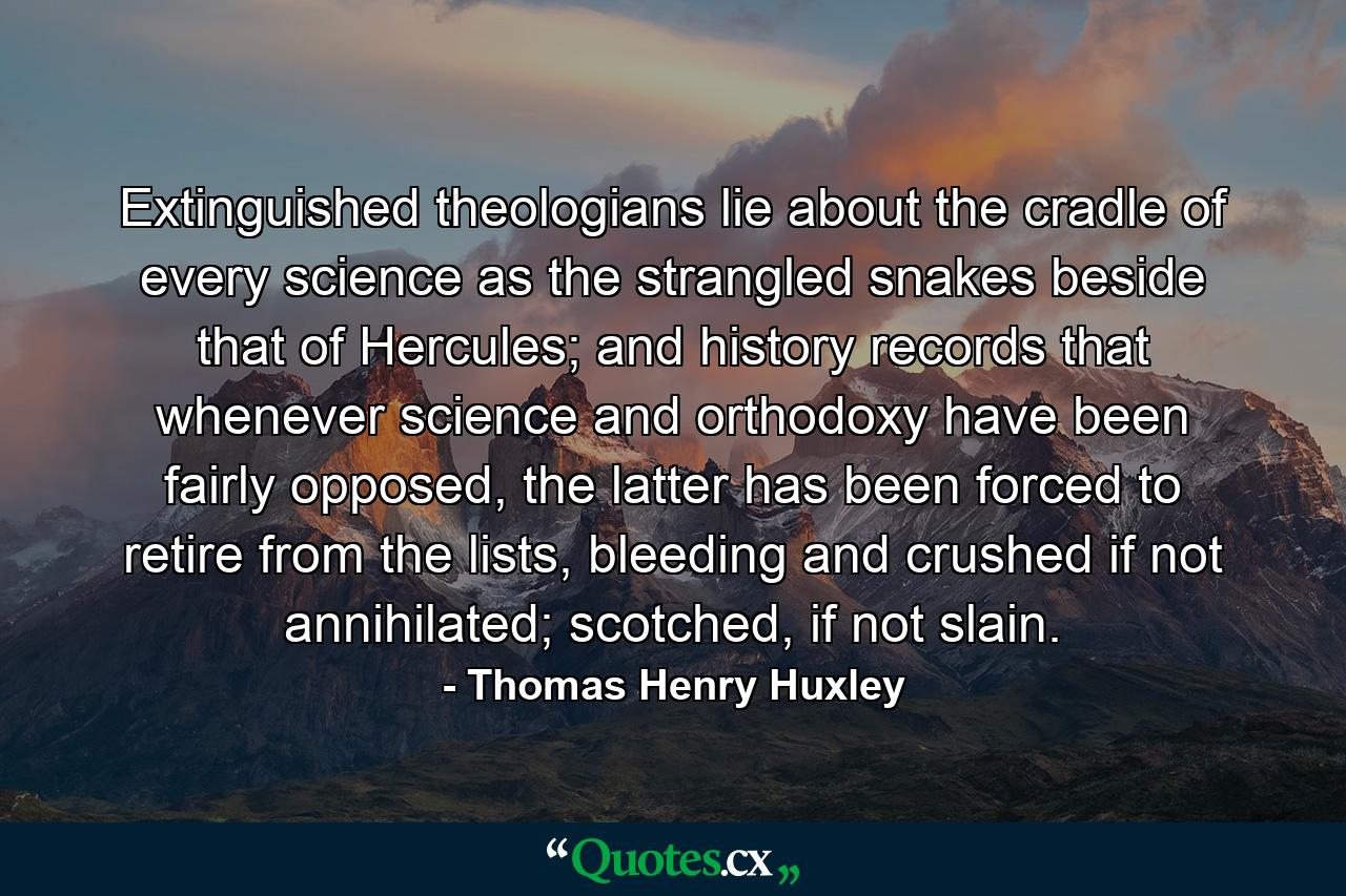 Extinguished theologians lie about the cradle of every science as the strangled snakes beside that of Hercules; and history records that whenever science and orthodoxy have been fairly opposed, the latter has been forced to retire from the lists, bleeding and crushed if not annihilated; scotched, if not slain. - Quote by Thomas Henry Huxley