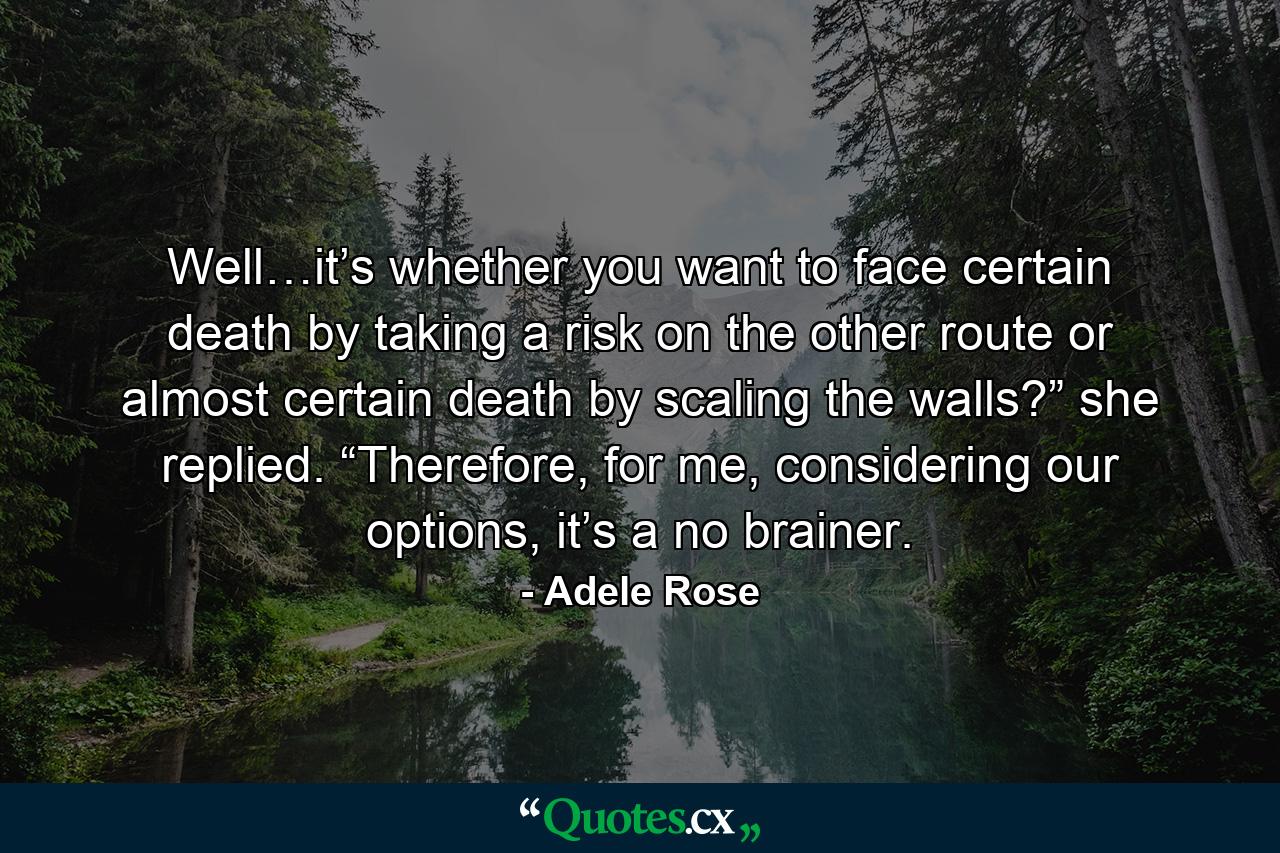 Well…it’s whether you want to face certain death by taking a risk on the other route or almost certain death by scaling the walls?” she replied. “Therefore, for me, considering our options, it’s a no brainer. - Quote by Adele Rose