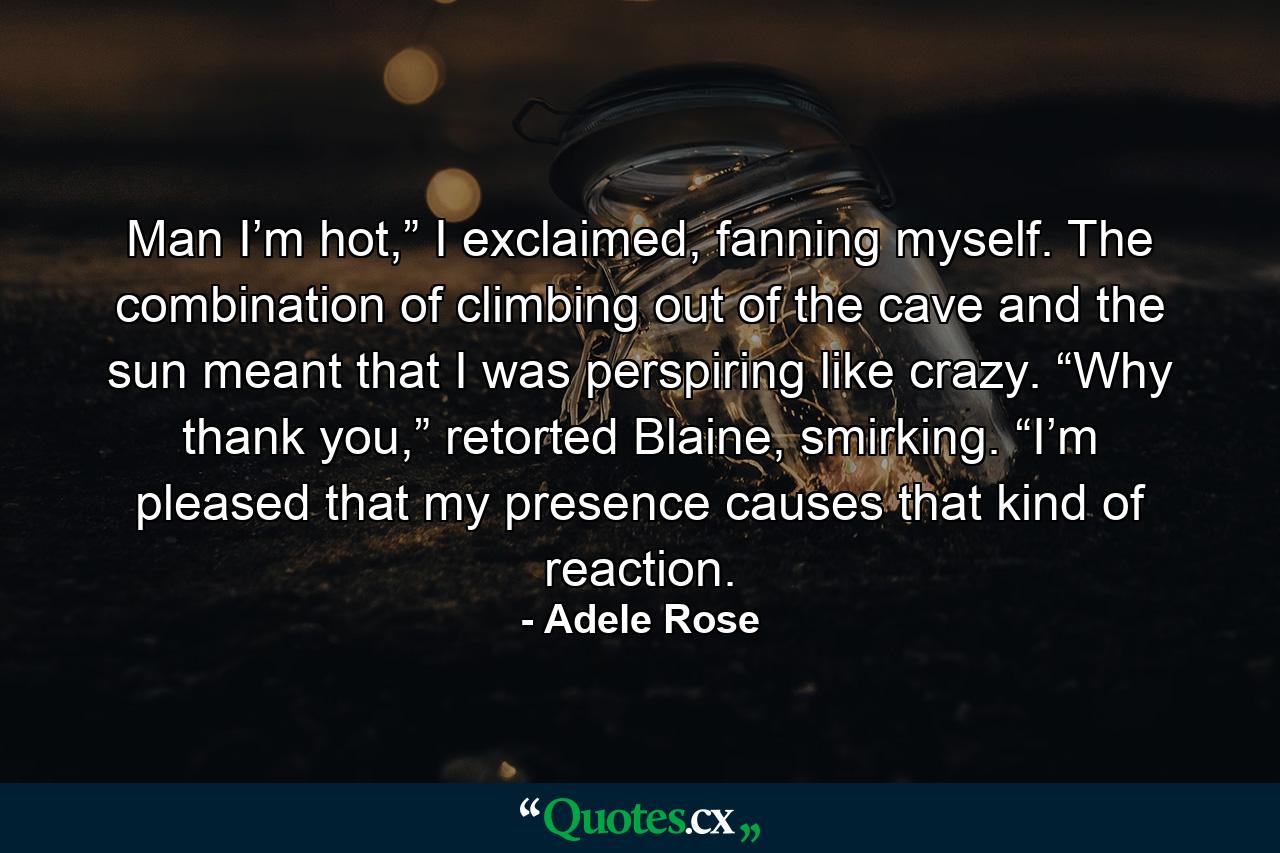 Man I’m hot,” I exclaimed, fanning myself. The combination of climbing out of the cave and the sun meant that I was perspiring like crazy. “Why thank you,” retorted Blaine, smirking. “I’m pleased that my presence causes that kind of reaction. - Quote by Adele Rose