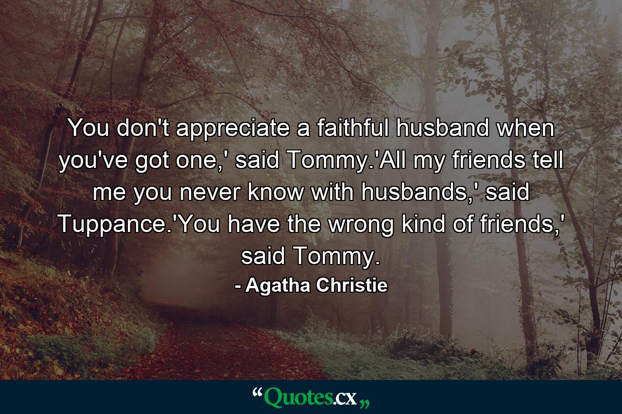 You don't appreciate a faithful husband when you've got one,' said Tommy.'All my friends tell me you never know with husbands,' said Tuppance.'You have the wrong kind of friends,' said Tommy. - Quote by Agatha Christie