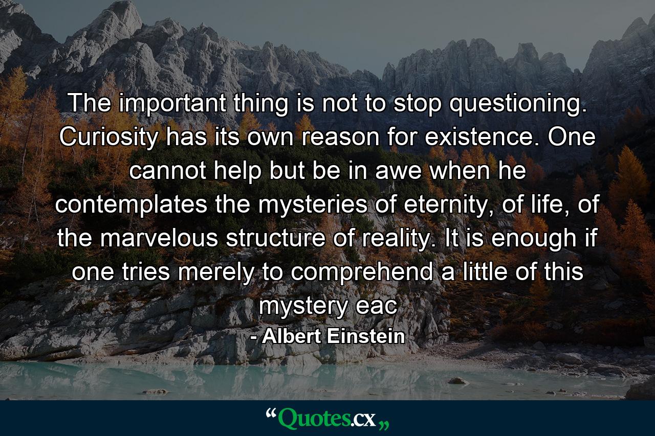 The important thing is not to stop questioning. Curiosity has its own reason for existence. One cannot help but be in awe when he contemplates the mysteries of eternity, of life, of the marvelous structure of reality. It is enough if one tries merely to comprehend a little of this mystery eac - Quote by Albert Einstein