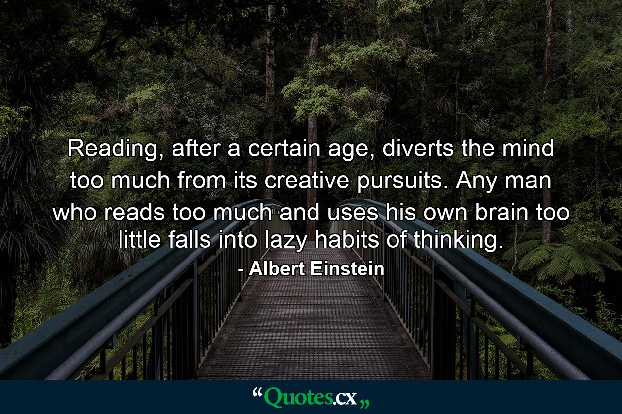 Reading, after a certain age, diverts the mind too much from its creative pursuits. Any man who reads too much and uses his own brain too little falls into lazy habits of thinking. - Quote by Albert Einstein