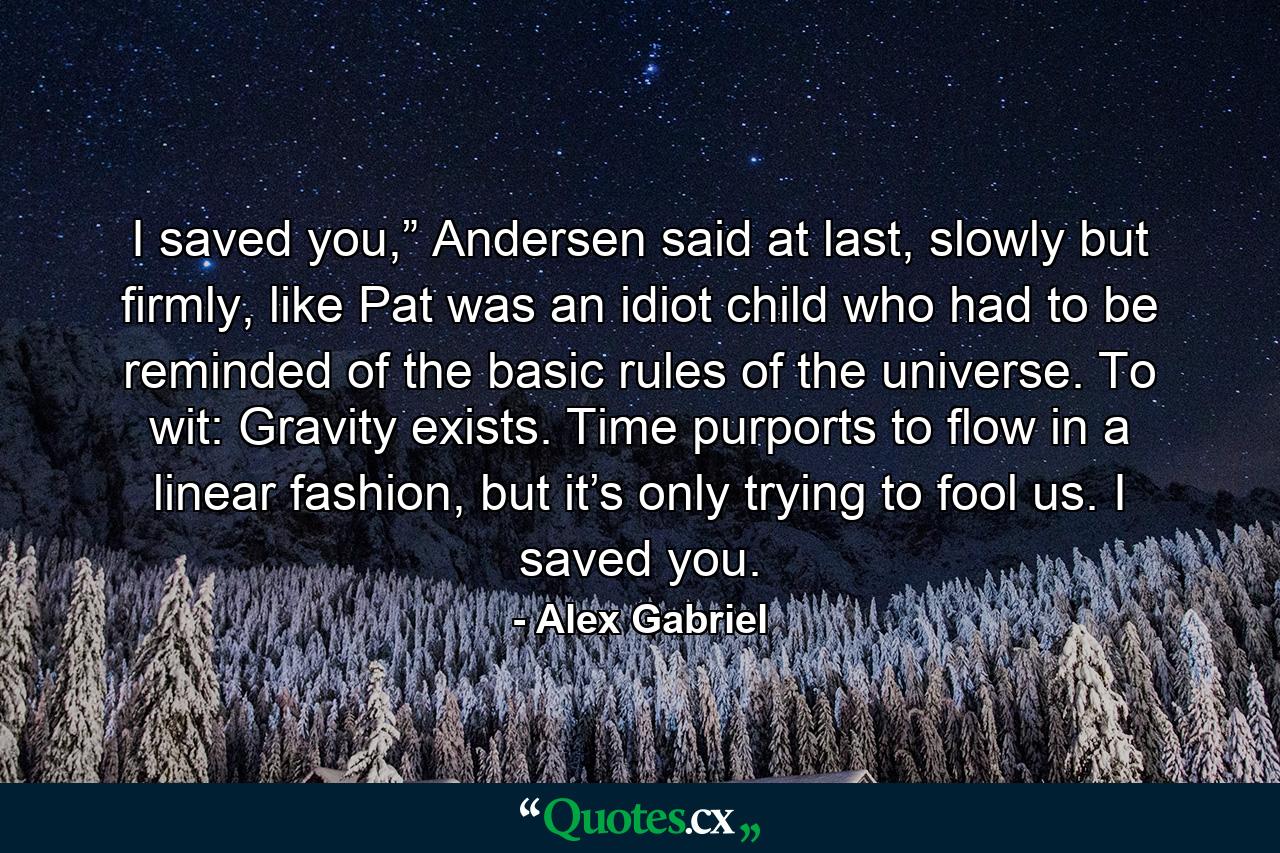 I saved you,” Andersen said at last, slowly but firmly, like Pat was an idiot child who had to be reminded of the basic rules of the universe. To wit: Gravity exists. Time purports to flow in a linear fashion, but it’s only trying to fool us. I saved you. - Quote by Alex Gabriel