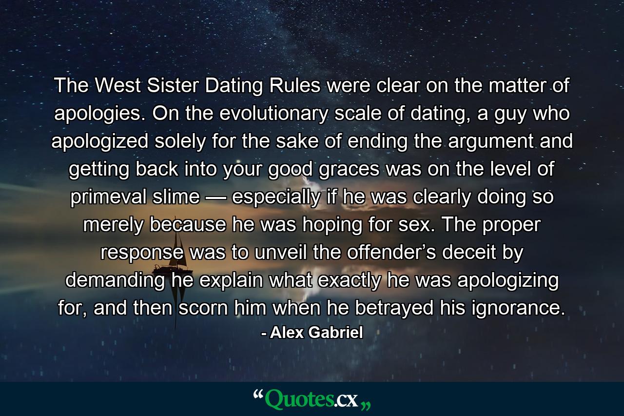 The West Sister Dating Rules were clear on the matter of apologies. On the evolutionary scale of dating, a guy who apologized solely for the sake of ending the argument and getting back into your good graces was on the level of primeval slime — especially if he was clearly doing so merely because he was hoping for sex. The proper response was to unveil the offender’s deceit by demanding he explain what exactly he was apologizing for, and then scorn him when he betrayed his ignorance. - Quote by Alex Gabriel