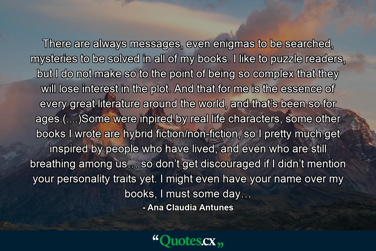 There are always messages, even enigmas to be searched, mysteries to be solved in all of my books. I like to puzzle readers, but I do not make so to the point of being so complex that they will lose interest in the plot. And that for me is the essence of every great literature around the world, and that’s been so for ages.(....)Some were inpired by real life characters, some other books I wrote are hybrid fiction/non-fiction, so I pretty much get inspired by people who have lived, and even who are still breathing among us… so don’t get discouraged if I didn’t mention your personality traits yet. I might even have your name over my books, I must some day… - Quote by Ana Claudia Antunes