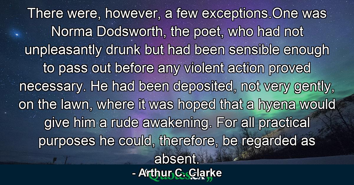 There were, however, a few exceptions.One was Norma Dodsworth, the poet, who had not unpleasantly drunk but had been sensible enough to pass out before any violent action proved necessary. He had been deposited, not very gently, on the lawn, where it was hoped that a hyena would give him a rude awakening. For all practical purposes he could, therefore, be regarded as absent. - Quote by Arthur C. Clarke