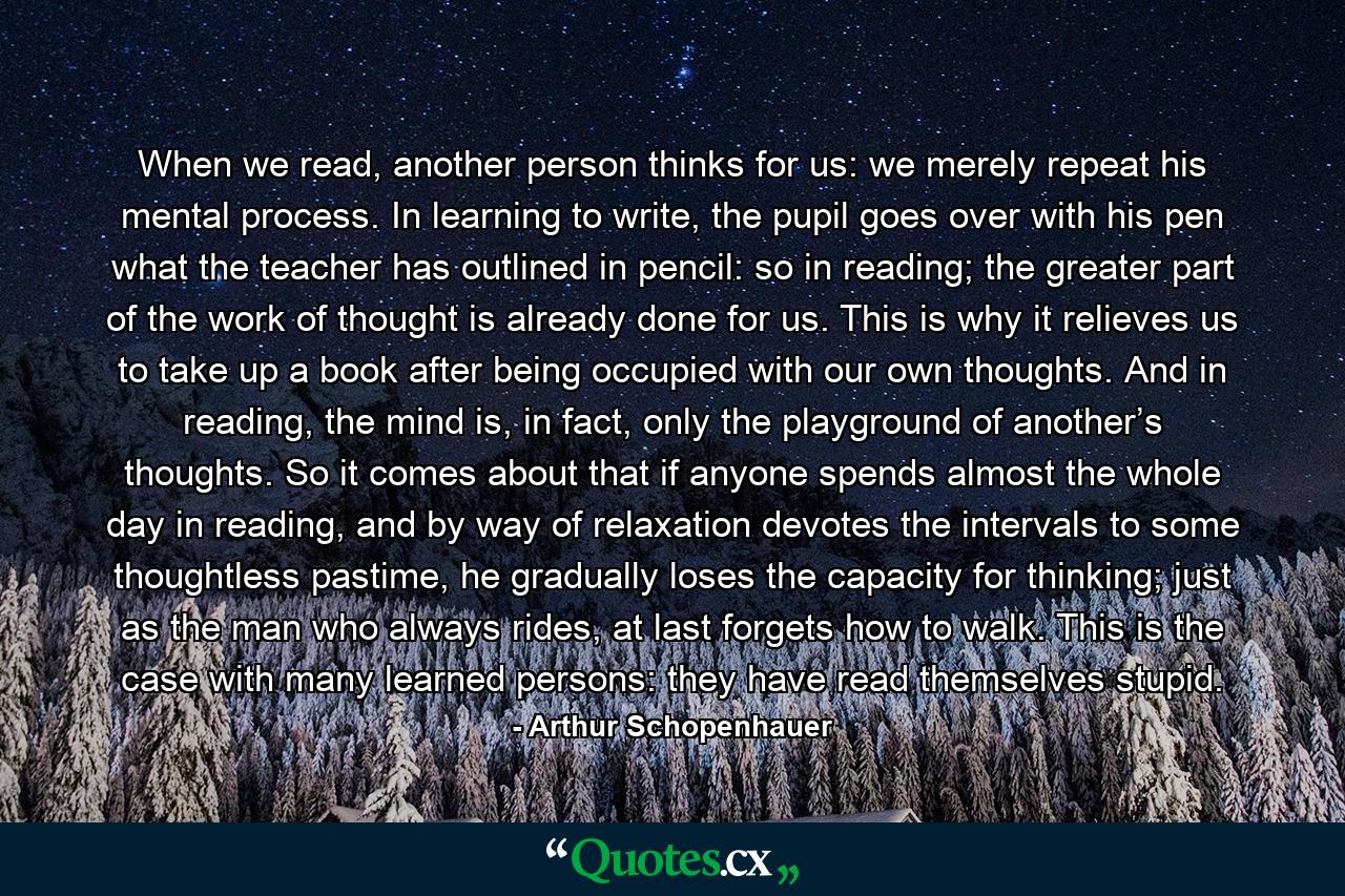 When we read, another person thinks for us: we merely repeat his mental process. In learning to write, the pupil goes over with his pen what the teacher has outlined in pencil: so in reading; the greater part of the work of thought is already done for us. This is why it relieves us to take up a book after being occupied with our own thoughts. And in reading, the mind is, in fact, only the playground of another’s thoughts. So it comes about that if anyone spends almost the whole day in reading, and by way of relaxation devotes the intervals to some thoughtless pastime, he gradually loses the capacity for thinking; just as the man who always rides, at last forgets how to walk. This is the case with many learned persons: they have read themselves stupid. - Quote by Arthur Schopenhauer