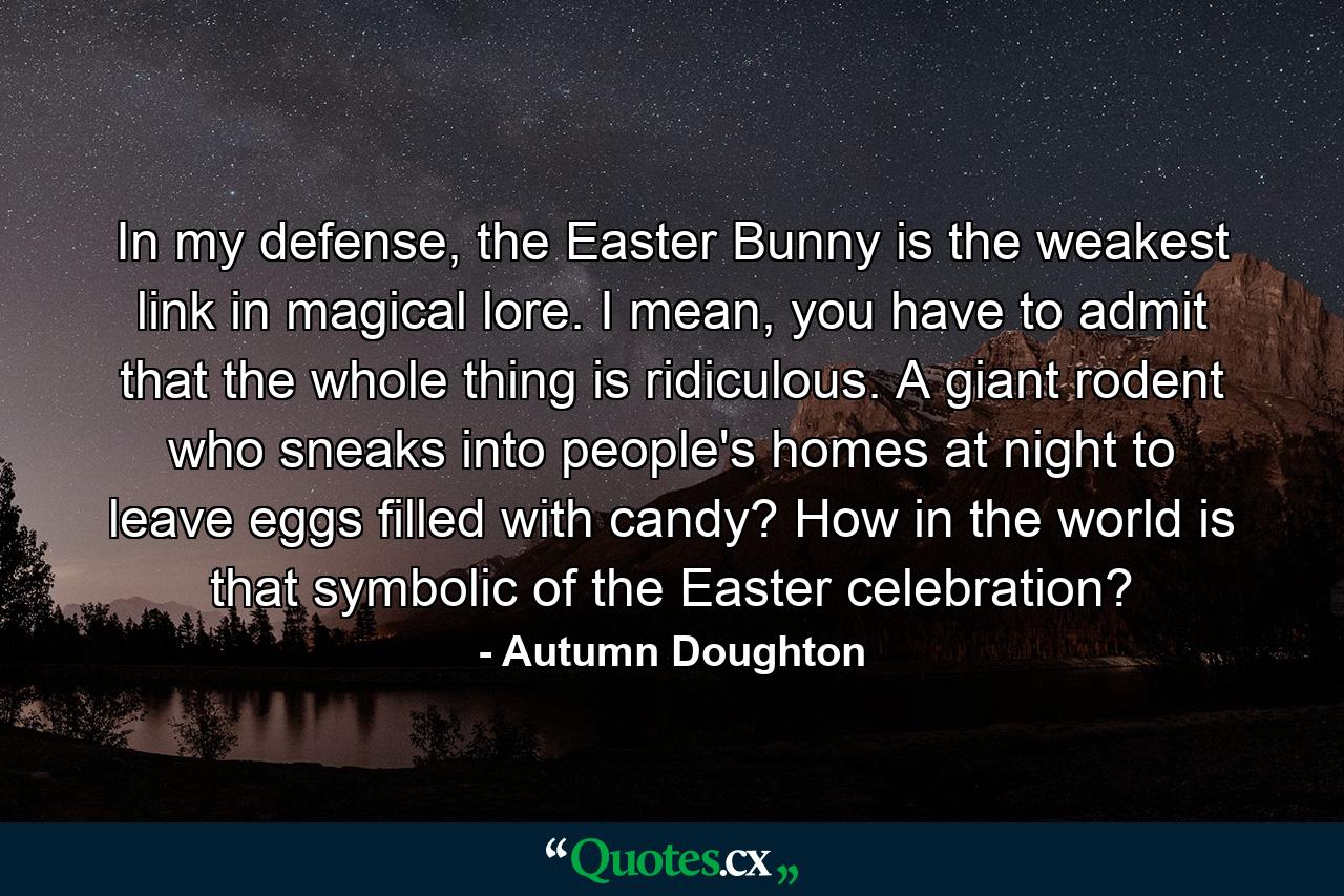 In my defense, the Easter Bunny is the weakest link in magical lore. I mean, you have to admit that the whole thing is ridiculous. A giant rodent who sneaks into people's homes at night to leave eggs filled with candy? How in the world is that symbolic of the Easter celebration? - Quote by Autumn Doughton