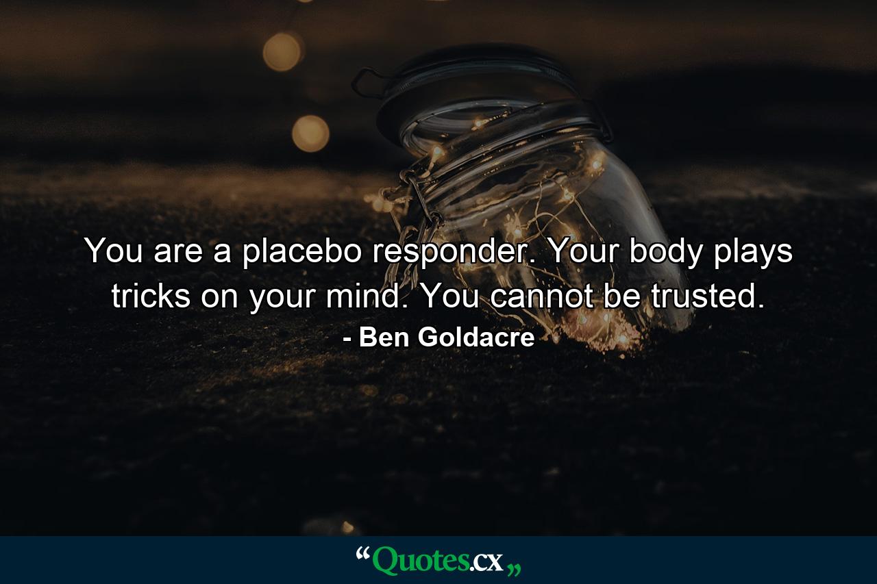 You are a placebo responder. Your body plays tricks on your mind. You cannot be trusted. - Quote by Ben Goldacre