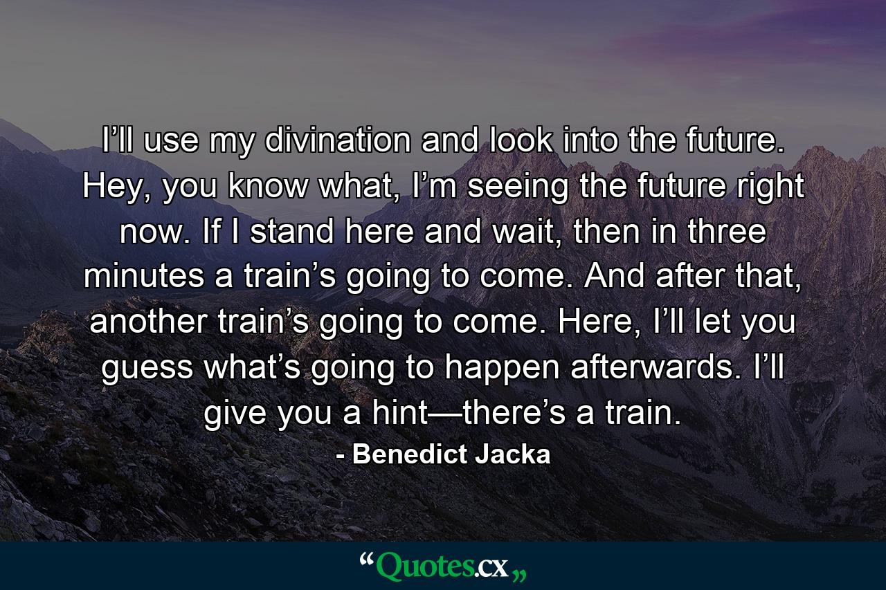 I’ll use my divination and look into the future. Hey, you know what, I’m seeing the future right now. If I stand here and wait, then in three minutes a train’s going to come. And after that, another train’s going to come. Here, I’ll let you guess what’s going to happen afterwards. I’ll give you a hint—there’s a train. - Quote by Benedict Jacka