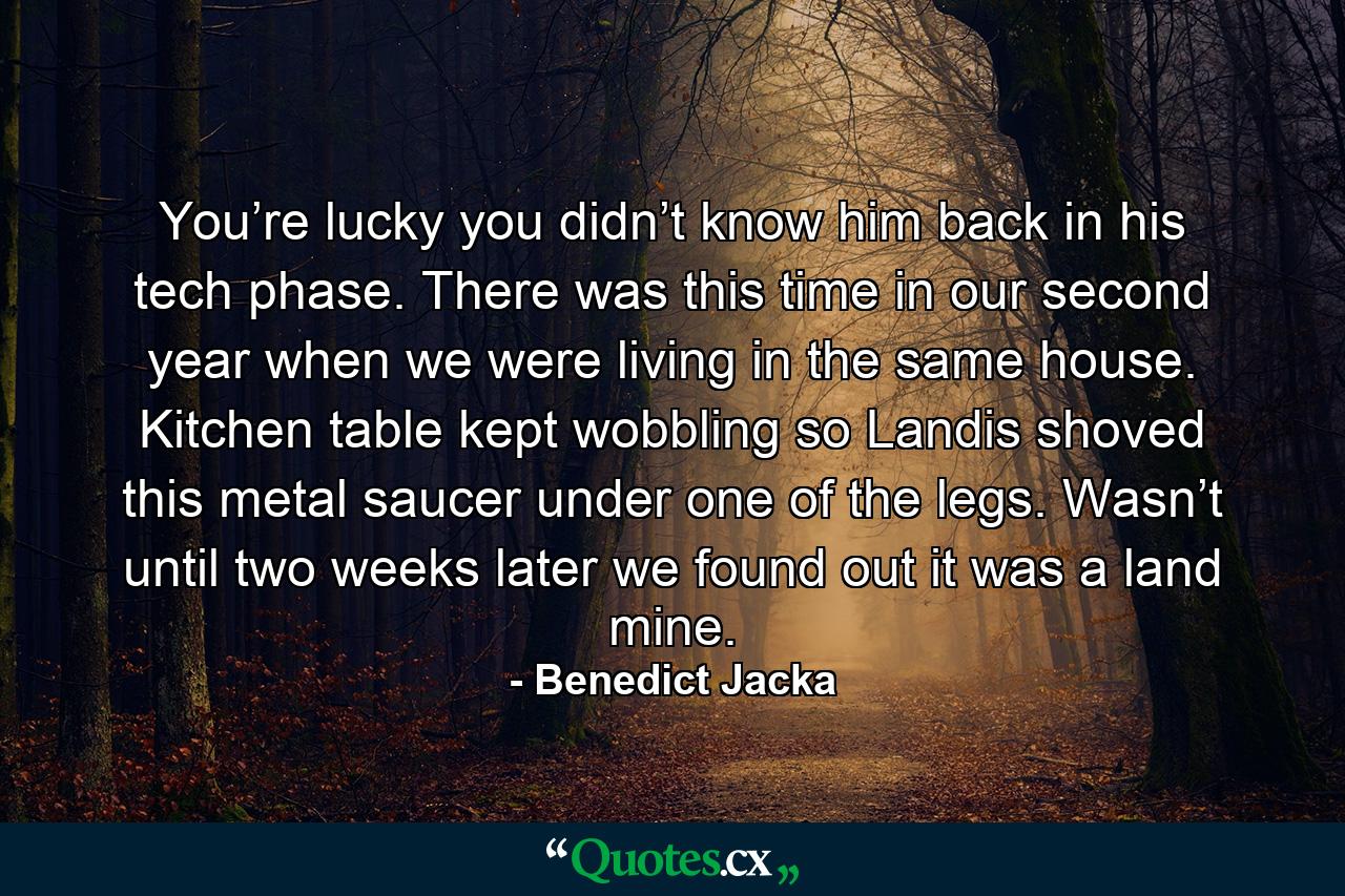 You’re lucky you didn’t know him back in his tech phase. There was this time in our second year when we were living in the same house. Kitchen table kept wobbling so Landis shoved this metal saucer under one of the legs. Wasn’t until two weeks later we found out it was a land mine. - Quote by Benedict Jacka