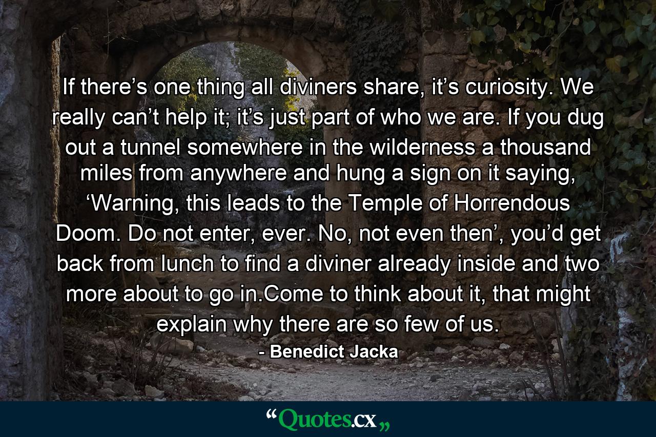 If there’s one thing all diviners share, it’s curiosity. We really can’t help it; it’s just part of who we are. If you dug out a tunnel somewhere in the wilderness a thousand miles from anywhere and hung a sign on it saying, ‘Warning, this leads to the Temple of Horrendous Doom. Do not enter, ever. No, not even then’, you’d get back from lunch to find a diviner already inside and two more about to go in.Come to think about it, that might explain why there are so few of us. - Quote by Benedict Jacka