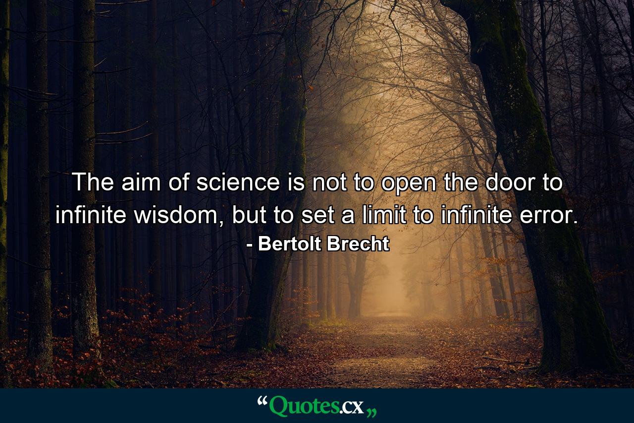 The aim of science is not to open the door to infinite wisdom, but to set a limit to infinite error. - Quote by Bertolt Brecht