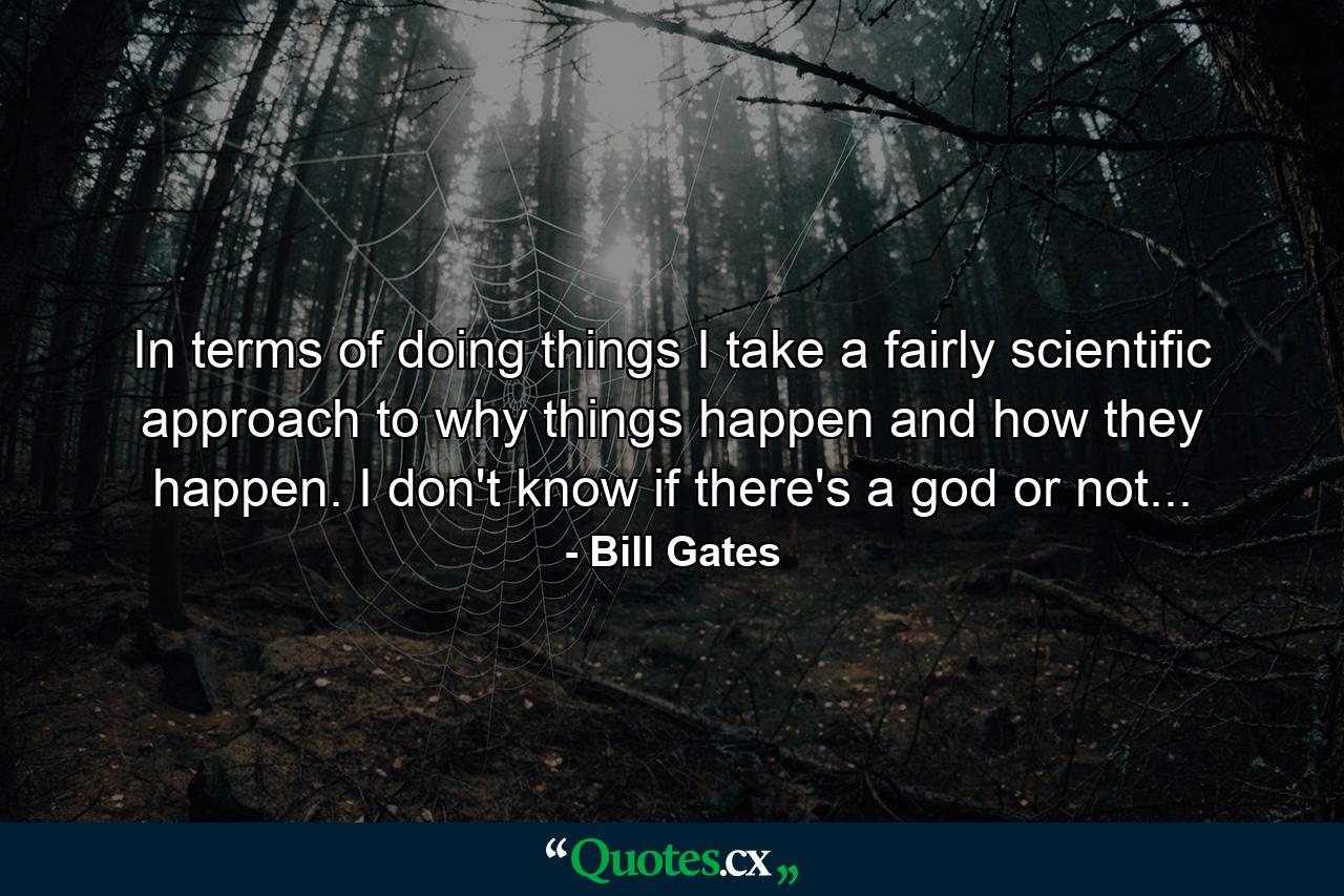 In terms of doing things I take a fairly scientific approach to why things happen and how they happen. I don't know if there's a god or not... - Quote by Bill Gates