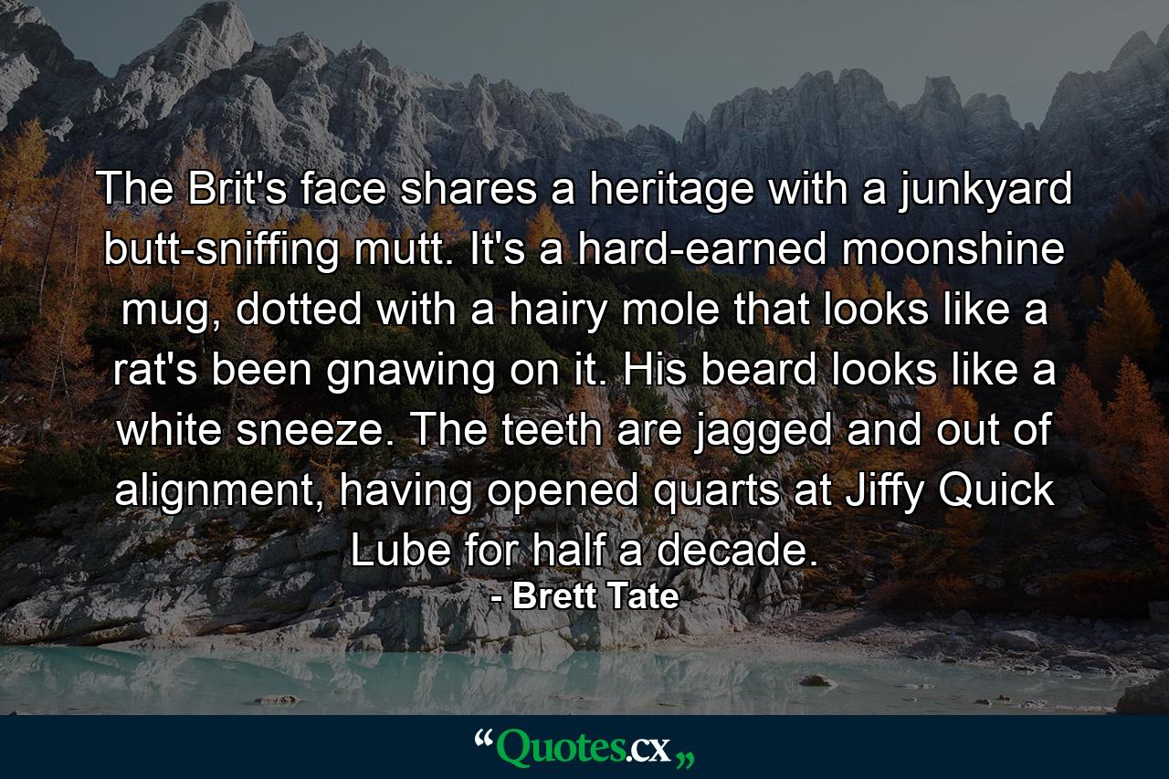 The Brit's face shares a heritage with a junkyard butt-sniffing mutt. It's a hard-earned moonshine mug, dotted with a hairy mole that looks like a rat's been gnawing on it. His beard looks like a white sneeze. The teeth are jagged and out of alignment, having opened quarts at Jiffy Quick Lube for half a decade. - Quote by Brett Tate