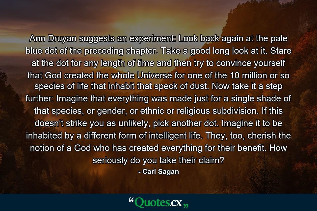 Ann Druyan suggests an experiment: Look back again at the pale blue dot of the preceding chapter. Take a good long look at it. Stare at the dot for any length of time and then try to convince yourself that God created the whole Universe for one of the 10 million or so species of life that inhabit that speck of dust. Now take it a step further: Imagine that everything was made just for a single shade of that species, or gender, or ethnic or religious subdivision. If this doesn’t strike you as unlikely, pick another dot. Imagine it to be inhabited by a different form of intelligent life. They, too, cherish the notion of a God who has created everything for their benefit. How seriously do you take their claim? - Quote by Carl Sagan