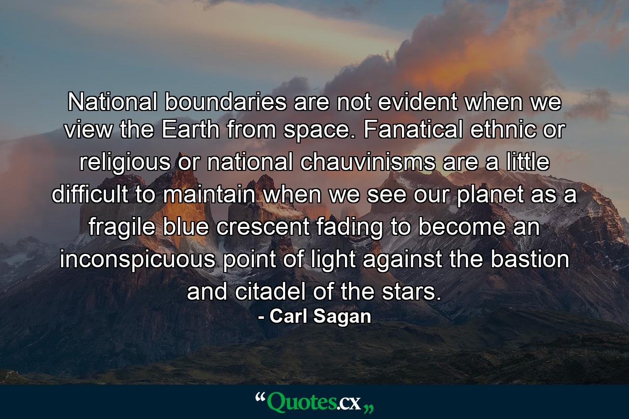 National boundaries are not evident when we view the Earth from space. Fanatical ethnic or religious or national chauvinisms are a little difficult to maintain when we see our planet as a fragile blue crescent fading to become an inconspicuous point of light against the bastion and citadel of the stars. - Quote by Carl Sagan