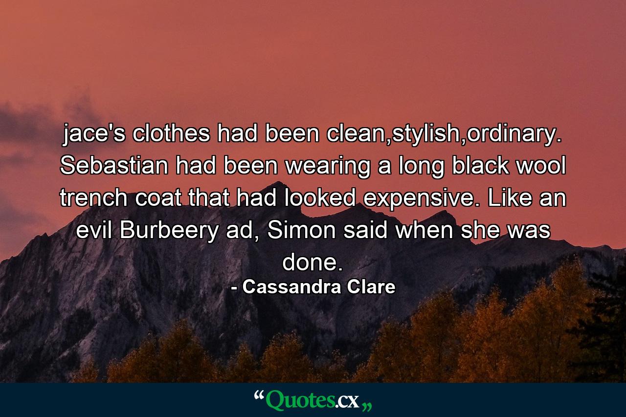 jace's clothes had been clean,stylish,ordinary. Sebastian had been wearing a long black wool trench coat that had looked expensive. Like an evil Burbeery ad, Simon said when she was done. - Quote by Cassandra Clare