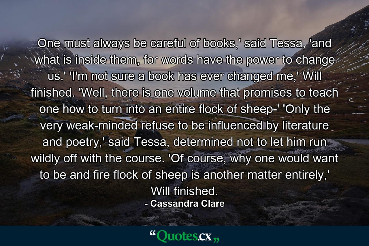 One must always be careful of books,' said Tessa, 'and what is inside them, for words have the power to change us.'  'I'm not sure a book has ever changed me,' Will finished. 'Well, there is one volume that promises to teach one how to turn into an entire flock of sheep-' 'Only the very weak-minded refuse to be influenced by literature and poetry,' said Tessa, determined not to let him run wildly off with the course. 'Of course, why one would want to be and fire flock of sheep is another matter entirely,' Will finished. - Quote by Cassandra Clare