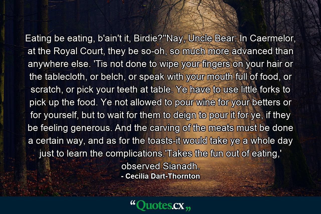 Eating be eating, b'ain't it, Birdie?''Nay, Uncle Bear: In Caermelor, at the Royal Court, they be so-oh, so much more advanced than anywhere else. 'Tis not done to wipe your fingers on your hair or the tablecloth, or belch, or speak with your mouth full of food, or scratch, or pick your teeth at table. Ye have to use little forks to pick up the food. Ye not allowed to pour wine for your betters or for yourself, but to wait for them to deign to pour it for ye, if they be feeling generous. And the carving of the meats must be done a certain way, and as for the toasts-it would take ye a whole day just to learn the complications.'Takes the fun out of eating,' observed Sianadh. - Quote by Cecilia Dart-Thornton