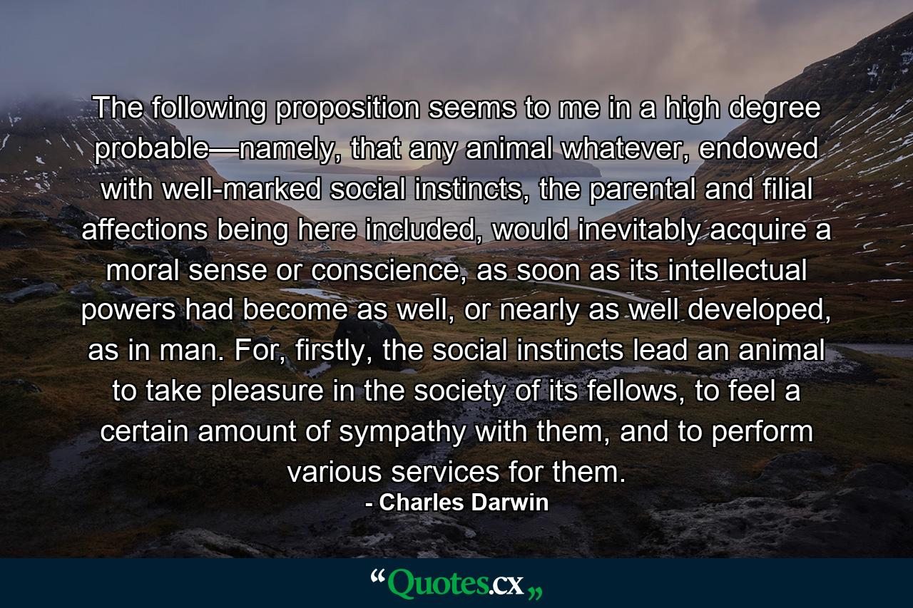 The following proposition seems to me in a high degree probable—namely, that any animal whatever, endowed with well-marked social instincts, the parental and filial affections being here included, would inevitably acquire a moral sense or conscience, as soon as its intellectual powers had become as well, or nearly as well developed, as in man. For, firstly, the social instincts lead an animal to take pleasure in the society of its fellows, to feel a certain amount of sympathy with them, and to perform various services for them. - Quote by Charles Darwin