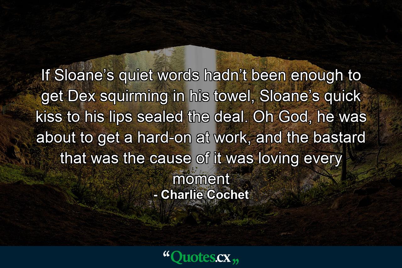 If Sloane’s quiet words hadn’t been enough to get Dex squirming in his towel, Sloane’s quick kiss to his lips sealed the deal. Oh God, he was about to get a hard-on at work, and the bastard that was the cause of it was loving every moment - Quote by Charlie Cochet