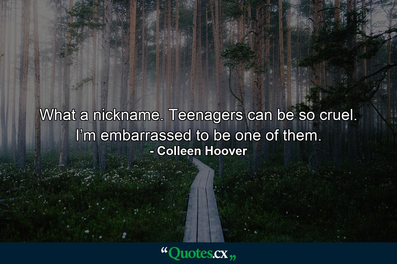 What a nickname. Teenagers can be so cruel. I’m embarrassed to be one of them. - Quote by Colleen Hoover