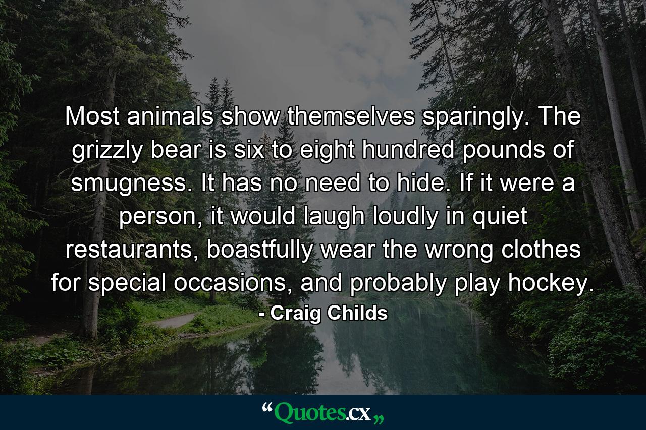 Most animals show themselves sparingly. The grizzly bear is six to eight hundred pounds of smugness. It has no need to hide. If it were a person, it would laugh loudly in quiet restaurants, boastfully wear the wrong clothes for special occasions, and probably play hockey. - Quote by Craig Childs