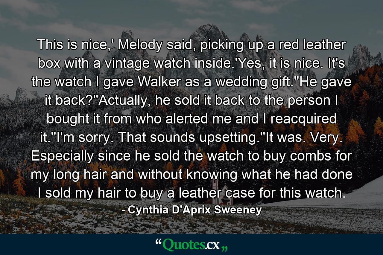 This is nice,' Melody said, picking up a red leather box with a vintage watch inside.'Yes, it is nice. It's the watch I gave Walker as a wedding gift.''He gave it back?''Actually, he sold it back to the person I bought it from who alerted me and I reacquired it.''I'm sorry. That sounds upsetting.''It was. Very. Especially since he sold the watch to buy combs for my long hair and without knowing what he had done I sold my hair to buy a leather case for this watch. - Quote by Cynthia D'Aprix Sweeney